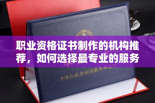 诏安职业资格证书制作的机构推荐，如何选择最专业的服务？