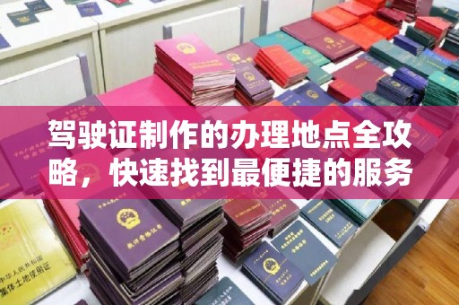 诏安驾驶证制作的办理地点全攻略，快速找到最便捷的服务点