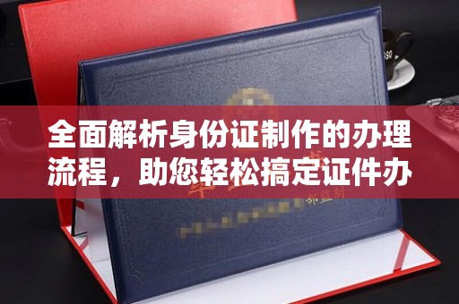 诏安全面解析身份证制作的办理流程，助您轻松搞定证件办理