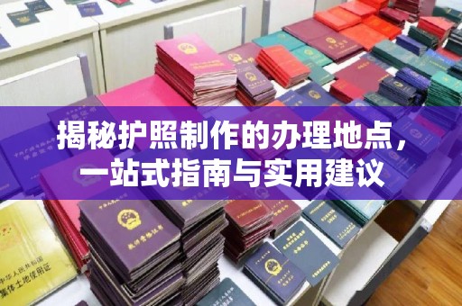 诏安揭秘护照制作的办理地点，一站式指南与实用建议