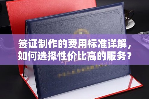 诏安签证制作的费用标准详解，如何选择性价比高的服务？
